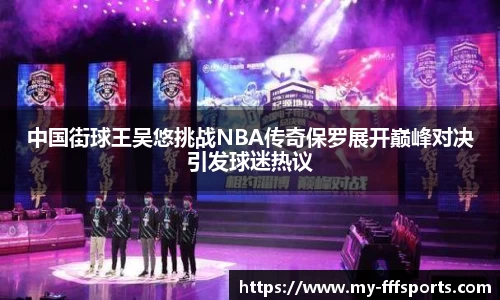 中国街球王吴悠挑战NBA传奇保罗展开巅峰对决引发球迷热议